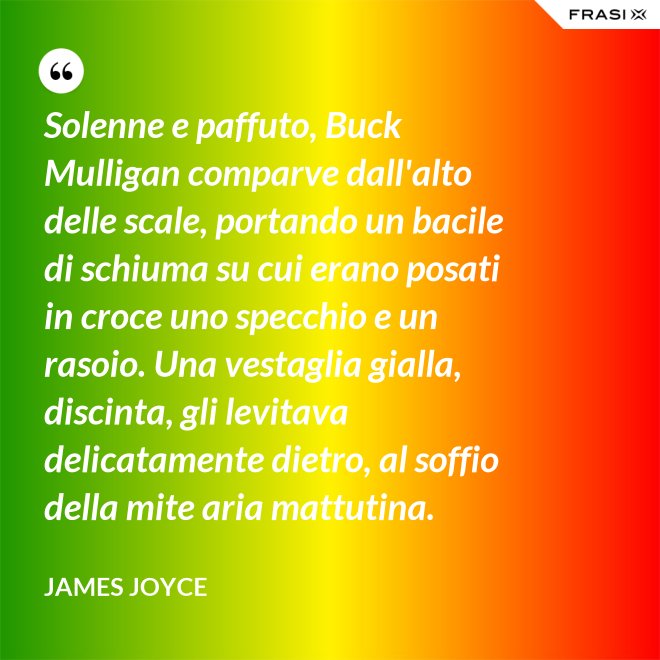 Solenne e paffuto, Buck Mulligan comparve dall'alto delle scale, portando un bacile di schiuma su cui erano posati in croce uno specchio e un rasoio. Una vestaglia gialla, discinta, gli levitava delicatamente dietro, al soffio della mite aria mattutina. - James Joyce