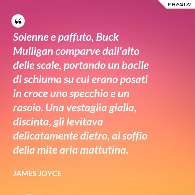 Solenne e paffuto, Buck Mulligan comparve dall'alto delle scale, portando un bacile di schiuma su cui erano posati in croce uno specchio e un rasoio. Una vestaglia gialla, discinta, gli levitava delicatamente dietro, al soffio della mite aria mattutina. - James Joyce