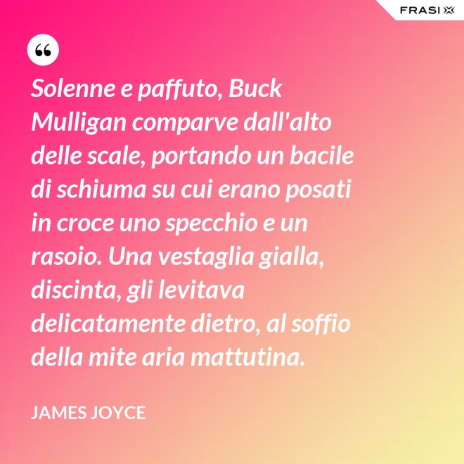 Solenne e paffuto, Buck Mulligan comparve dall'alto delle scale, portando un bacile di schiuma su cui erano posati in croce uno specchio e un rasoio. Una vestaglia gialla, discinta, gli levitava delicatamente dietro, al soffio della mite aria mattutina. - James Joyce