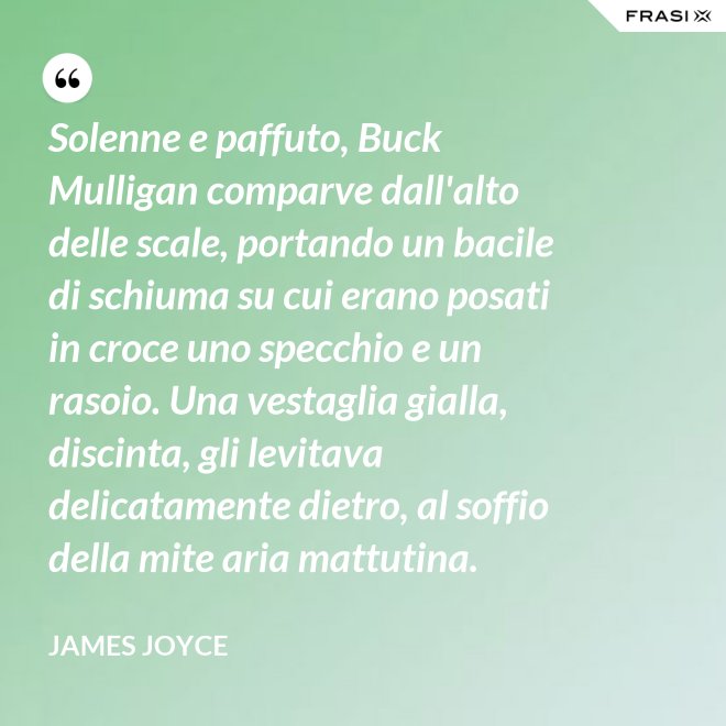Solenne e paffuto, Buck Mulligan comparve dall'alto delle scale, portando un bacile di schiuma su cui erano posati in croce uno specchio e un rasoio. Una vestaglia gialla, discinta, gli levitava delicatamente dietro, al soffio della mite aria mattutina. - James Joyce