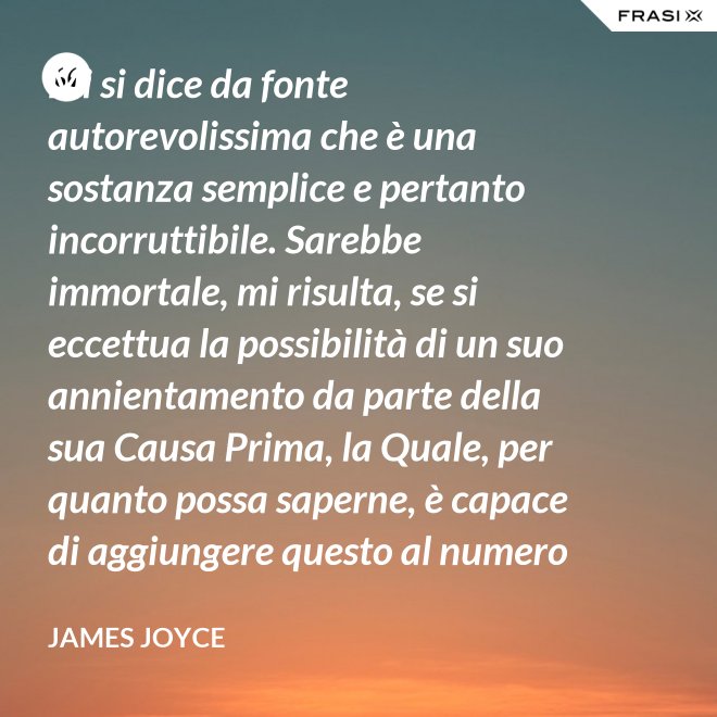 Mi si dice da fonte autorevolissima che è una sostanza semplice e pertanto incorruttibile. Sarebbe immortale, mi risulta, se si eccettua la possibilità di un suo annientamento da parte della sua Causa Prima, la Quale, per quanto possa saperne, è capace di aggiungere questo al numero di tutti gli altri Suoi scherzi di cattivo genere. - James Joyce