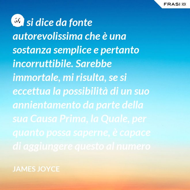 Mi si dice da fonte autorevolissima che è una sostanza semplice e pertanto incorruttibile. Sarebbe immortale, mi risulta, se si eccettua la possibilità di un suo annientamento da parte della sua Causa Prima, la Quale, per quanto possa saperne, è capace di aggiungere questo al numero di tutti gli altri Suoi scherzi di cattivo genere. - James Joyce