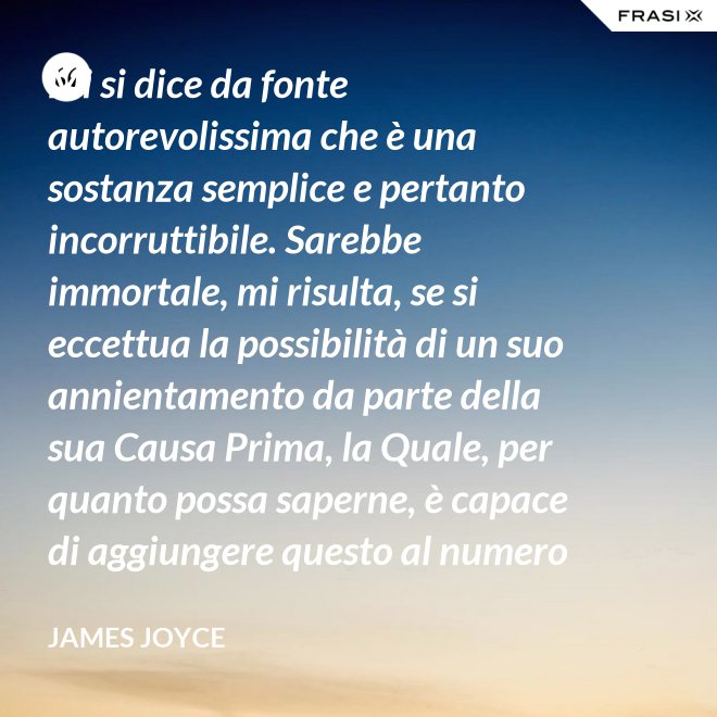 Mi si dice da fonte autorevolissima che è una sostanza semplice e pertanto incorruttibile. Sarebbe immortale, mi risulta, se si eccettua la possibilità di un suo annientamento da parte della sua Causa Prima, la Quale, per quanto possa saperne, è capace di aggiungere questo al numero di tutti gli altri Suoi scherzi di cattivo genere. - James Joyce