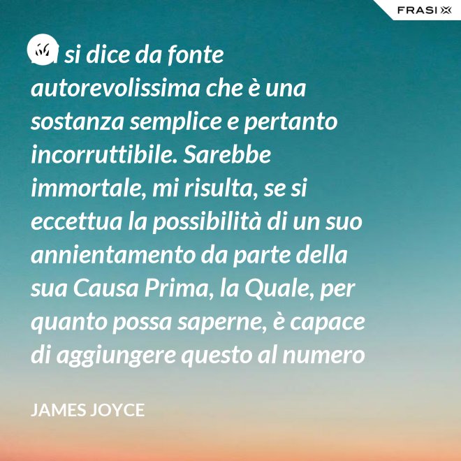 Mi si dice da fonte autorevolissima che è una sostanza semplice e pertanto incorruttibile. Sarebbe immortale, mi risulta, se si eccettua la possibilità di un suo annientamento da parte della sua Causa Prima, la Quale, per quanto possa saperne, è capace di aggiungere questo al numero di tutti gli altri Suoi scherzi di cattivo genere. - James Joyce
