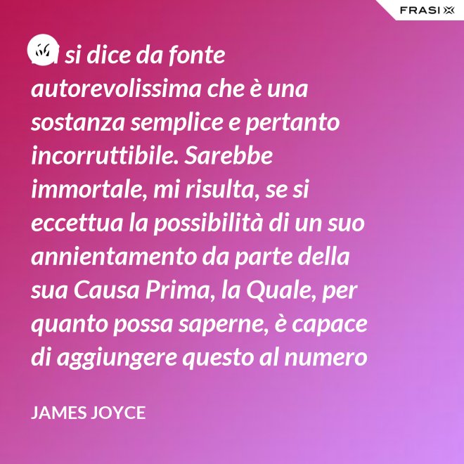 Mi si dice da fonte autorevolissima che è una sostanza semplice e pertanto incorruttibile. Sarebbe immortale, mi risulta, se si eccettua la possibilità di un suo annientamento da parte della sua Causa Prima, la Quale, per quanto possa saperne, è capace di aggiungere questo al numero di tutti gli altri Suoi scherzi di cattivo genere. - James Joyce