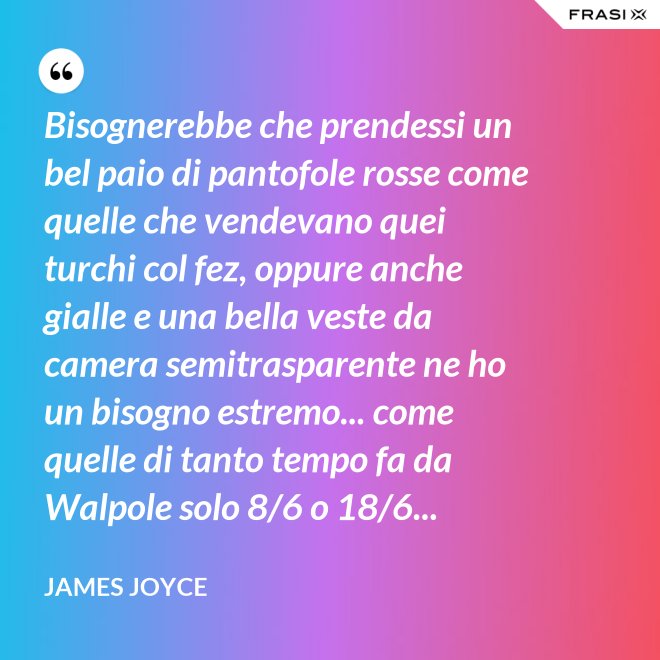 Bisognerebbe che prendessi un bel paio di pantofole rosse come quelle che vendevano quei turchi col fez, oppure anche gialle e una bella veste da camera semitrasparente ne ho un bisogno estremo... come quelle di tanto tempo fa da Walpole solo 8/6 o 18/6... - James Joyce