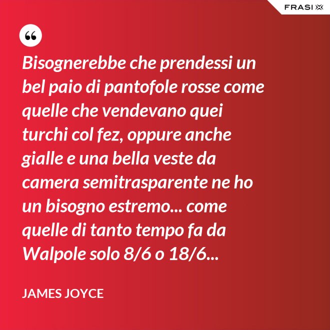 Bisognerebbe che prendessi un bel paio di pantofole rosse come quelle che vendevano quei turchi col fez, oppure anche gialle e una bella veste da camera semitrasparente ne ho un bisogno estremo... come quelle di tanto tempo fa da Walpole solo 8/6 o 18/6... - James Joyce