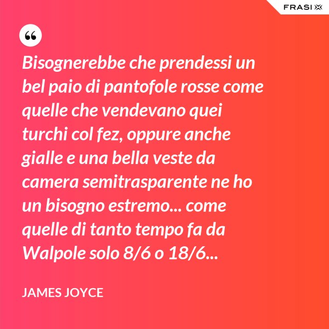 Bisognerebbe che prendessi un bel paio di pantofole rosse come quelle che vendevano quei turchi col fez, oppure anche gialle e una bella veste da camera semitrasparente ne ho un bisogno estremo... come quelle di tanto tempo fa da Walpole solo 8/6 o 18/6... - James Joyce