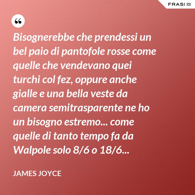 Bisognerebbe che prendessi un bel paio di pantofole rosse come quelle che vendevano quei turchi col fez, oppure anche gialle e una bella veste da camera semitrasparente ne ho un bisogno estremo... come quelle di tanto tempo fa da Walpole solo 8/6 o 18/6... - James Joyce