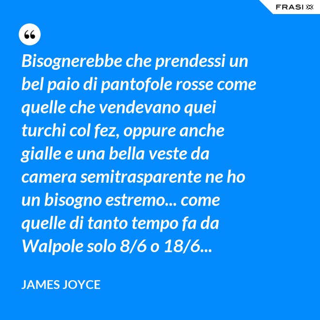 Bisognerebbe che prendessi un bel paio di pantofole rosse come quelle che vendevano quei turchi col fez, oppure anche gialle e una bella veste da camera semitrasparente ne ho un bisogno estremo... come quelle di tanto tempo fa da Walpole solo 8/6 o 18/6... - James Joyce