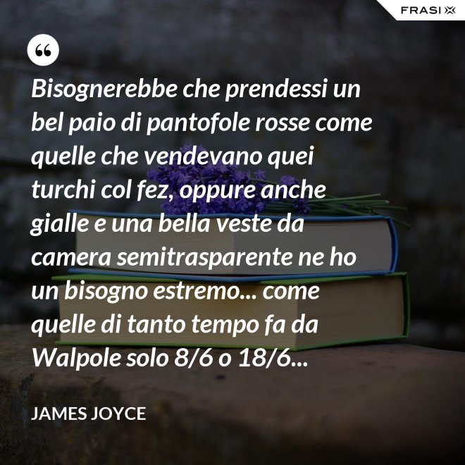 Bisognerebbe che prendessi un bel paio di pantofole rosse come quelle che vendevano quei turchi col fez, oppure anche gialle e una bella veste da camera semitrasparente ne ho un bisogno estremo... come quelle di tanto tempo fa da Walpole solo 8/6 o 18/6... - James Joyce