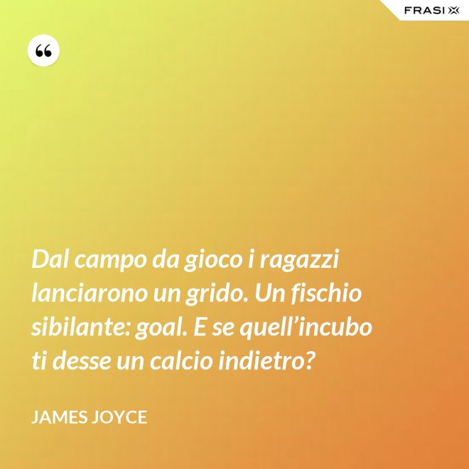 Dal campo da gioco i ragazzi lanciarono un grido. Un fischio sibilante: goal. E se quell’incubo ti desse un calcio indietro? - James Joyce
