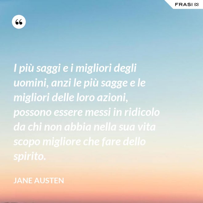I più saggi e i migliori degli uomini, anzi le più sagge e le migliori delle loro azioni, possono essere messi in ridicolo da chi non abbia nella sua vita scopo migliore che fare dello spirito. - Jane Austen