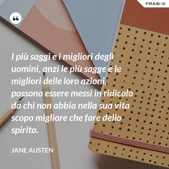 I più saggi e i migliori degli uomini, anzi le più sagge e le migliori delle loro azioni, possono essere messi in ridicolo da chi non abbia nella sua vita scopo migliore che fare dello spirito. - Jane Austen