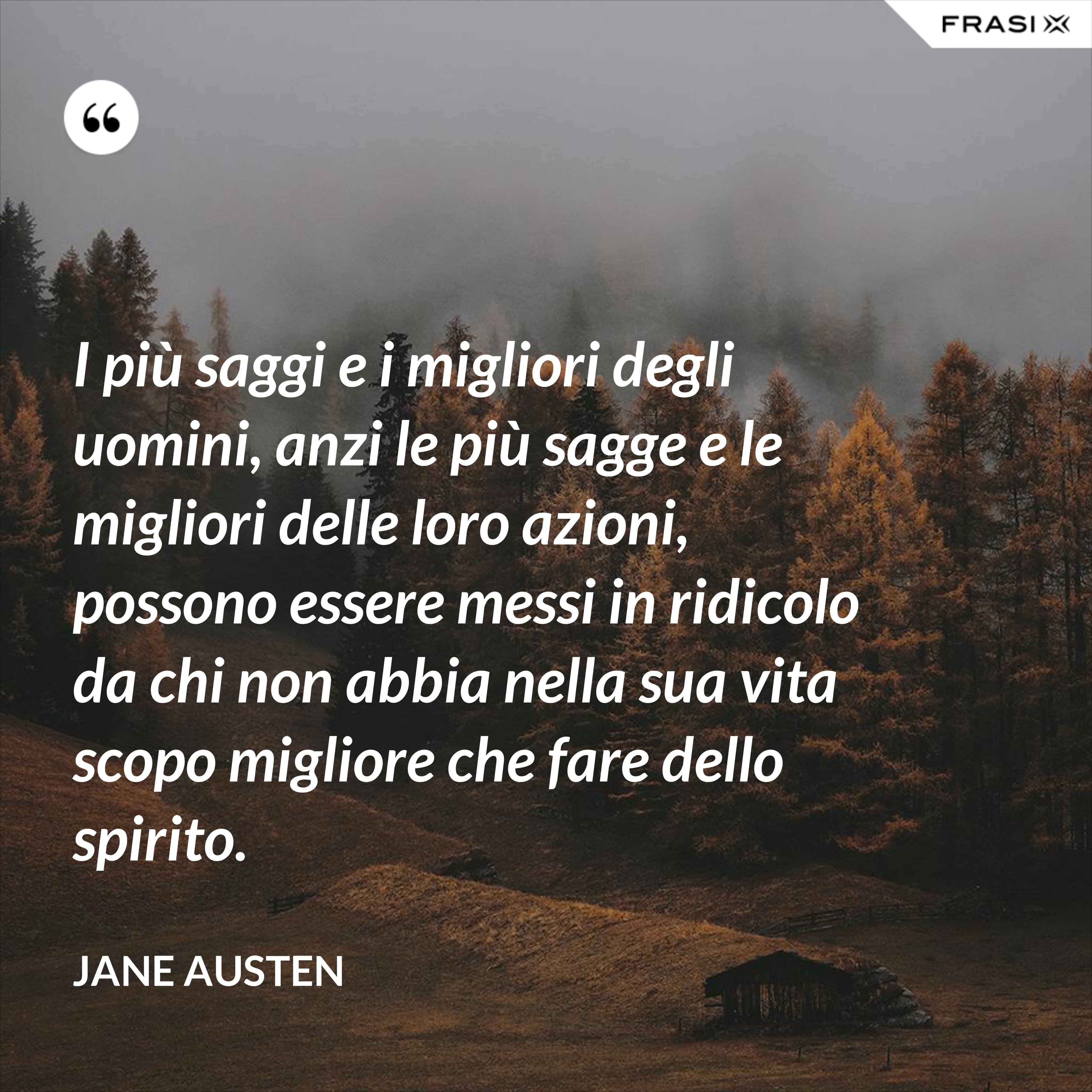 I più saggi e i migliori degli uomini, anzi le più sagge e le migliori delle loro azioni, possono essere messi in ridicolo da chi non abbia nella sua vita scopo migliore che fare dello spirito. - Jane Austen