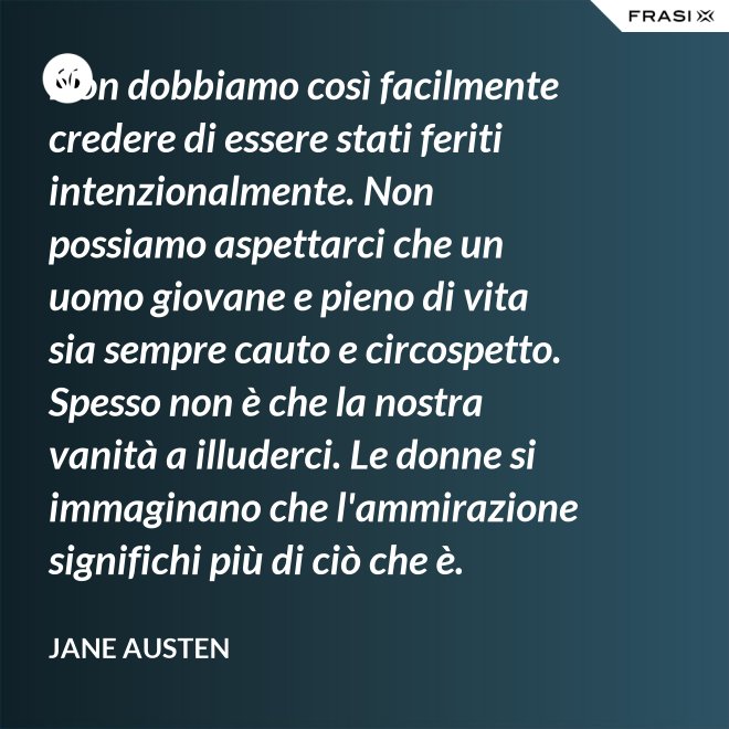 Non dobbiamo così facilmente credere di essere stati feriti intenzionalmente. Non possiamo aspettarci che un uomo giovane e pieno di vita sia sempre cauto e circospetto. Spesso non è che la nostra vanità a illuderci. Le donne si immaginano che l'ammirazione significhi più di ciò che è. - Jane Austen