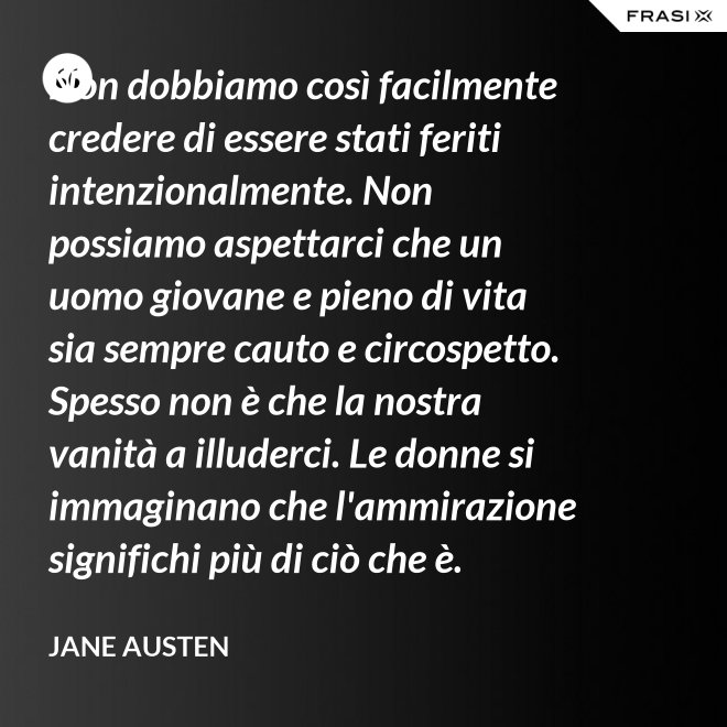 Non dobbiamo così facilmente credere di essere stati feriti intenzionalmente. Non possiamo aspettarci che un uomo giovane e pieno di vita sia sempre cauto e circospetto. Spesso non è che la nostra vanità a illuderci. Le donne si immaginano che l'ammirazione significhi più di ciò che è. - Jane Austen