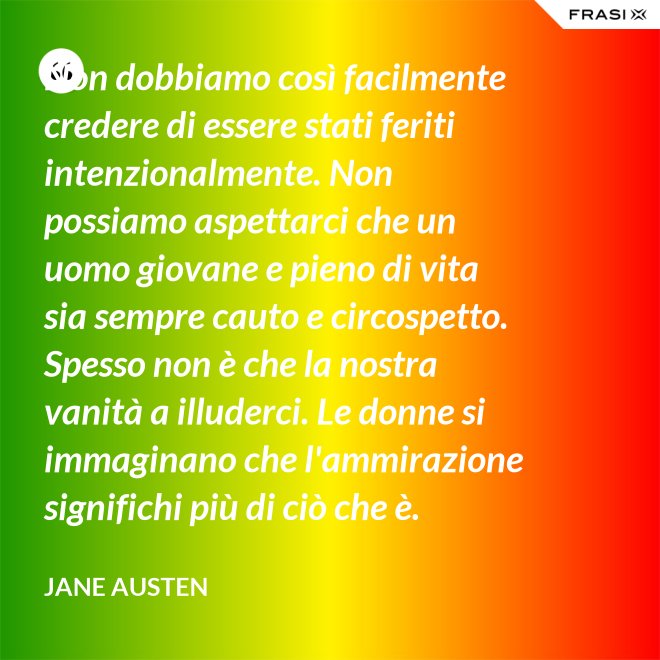 Non dobbiamo così facilmente credere di essere stati feriti intenzionalmente. Non possiamo aspettarci che un uomo giovane e pieno di vita sia sempre cauto e circospetto. Spesso non è che la nostra vanità a illuderci. Le donne si immaginano che l'ammirazione significhi più di ciò che è. - Jane Austen