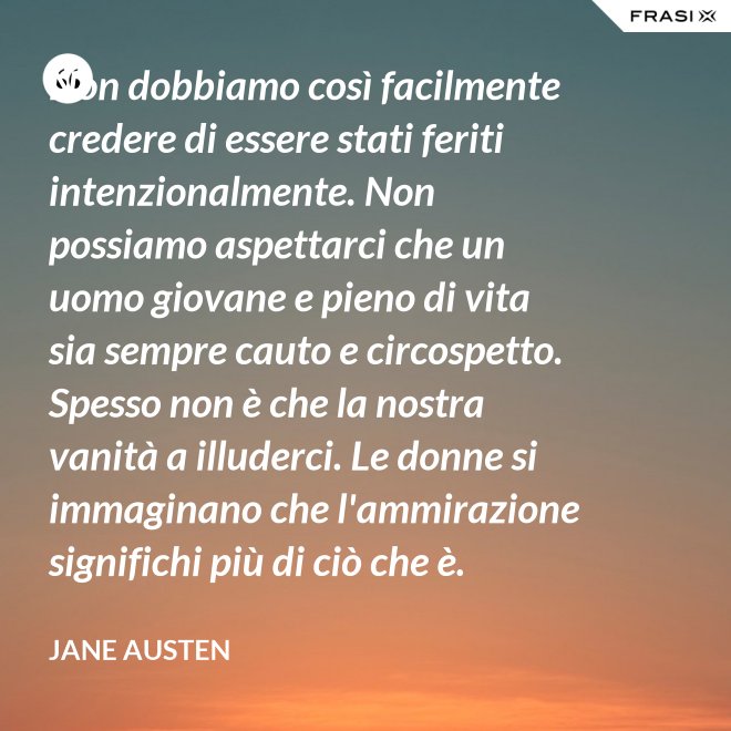 Non dobbiamo così facilmente credere di essere stati feriti intenzionalmente. Non possiamo aspettarci che un uomo giovane e pieno di vita sia sempre cauto e circospetto. Spesso non è che la nostra vanità a illuderci. Le donne si immaginano che l'ammirazione significhi più di ciò che è. - Jane Austen