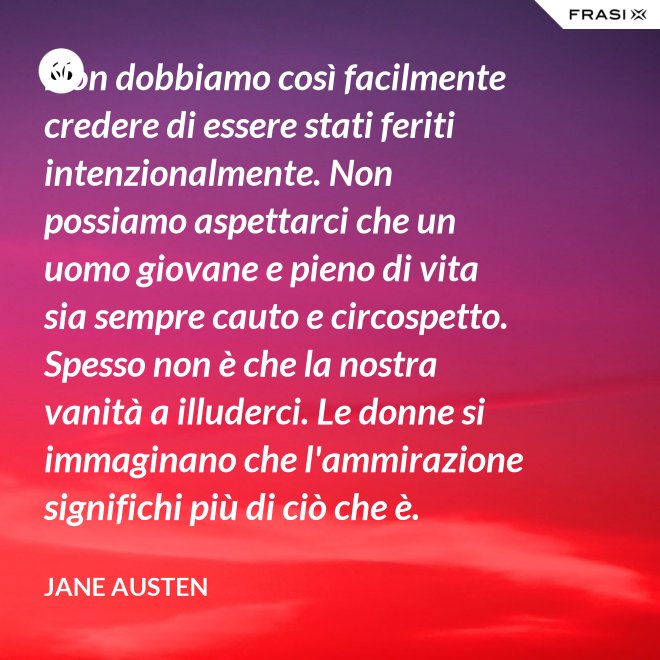 Non dobbiamo così facilmente credere di essere stati feriti intenzionalmente. Non possiamo aspettarci che un uomo giovane e pieno di vita sia sempre cauto e circospetto. Spesso non è che la nostra vanità a illuderci. Le donne si immaginano che l'ammirazione significhi più di ciò che è. - Jane Austen
