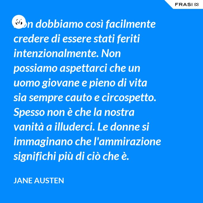 Non dobbiamo così facilmente credere di essere stati feriti intenzionalmente. Non possiamo aspettarci che un uomo giovane e pieno di vita sia sempre cauto e circospetto. Spesso non è che la nostra vanità a illuderci. Le donne si immaginano che l'ammirazione significhi più di ciò che è. - Jane Austen