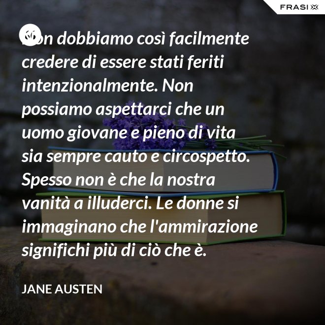 Non dobbiamo così facilmente credere di essere stati feriti intenzionalmente. Non possiamo aspettarci che un uomo giovane e pieno di vita sia sempre cauto e circospetto. Spesso non è che la nostra vanità a illuderci. Le donne si immaginano che l'ammirazione significhi più di ciò che è. - Jane Austen