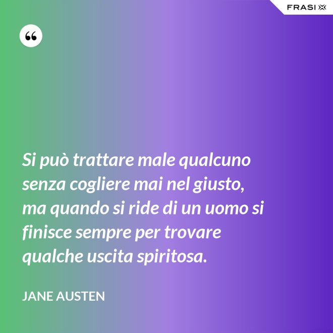 Si può trattare male qualcuno senza cogliere mai nel giusto, ma quando si ride di un uomo si finisce sempre per trovare qualche uscita spiritosa. - Jane Austen