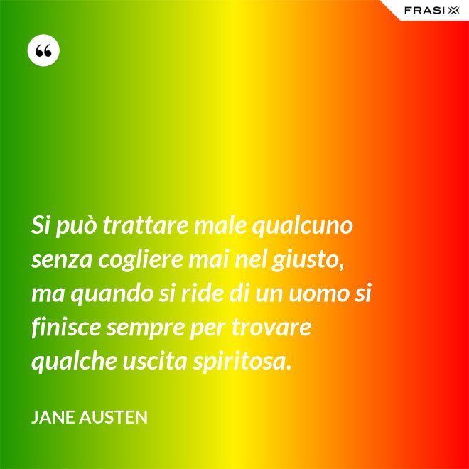 Si può trattare male qualcuno senza cogliere mai nel giusto, ma quando si ride di un uomo si finisce sempre per trovare qualche uscita spiritosa. - Jane Austen