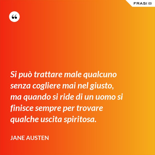 Si può trattare male qualcuno senza cogliere mai nel giusto, ma quando si ride di un uomo si finisce sempre per trovare qualche uscita spiritosa. - Jane Austen