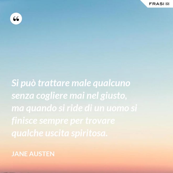 Si può trattare male qualcuno senza cogliere mai nel giusto, ma quando si ride di un uomo si finisce sempre per trovare qualche uscita spiritosa. - Jane Austen
