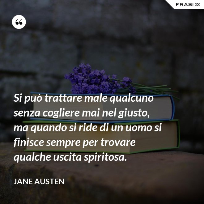 Si può trattare male qualcuno senza cogliere mai nel giusto, ma quando si ride di un uomo si finisce sempre per trovare qualche uscita spiritosa. - Jane Austen