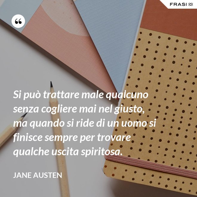 Si può trattare male qualcuno senza cogliere mai nel giusto, ma quando si ride di un uomo si finisce sempre per trovare qualche uscita spiritosa. - Jane Austen