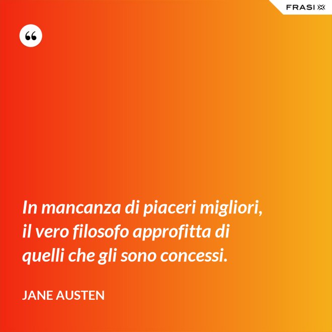 In mancanza di piaceri migliori, il vero filosofo approfitta di quelli che gli sono concessi. - Jane Austen