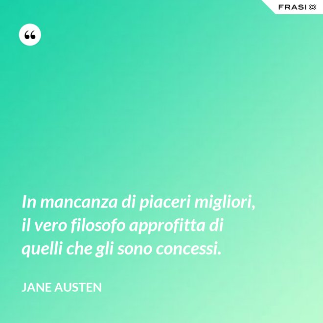 In mancanza di piaceri migliori, il vero filosofo approfitta di quelli che gli sono concessi. - Jane Austen