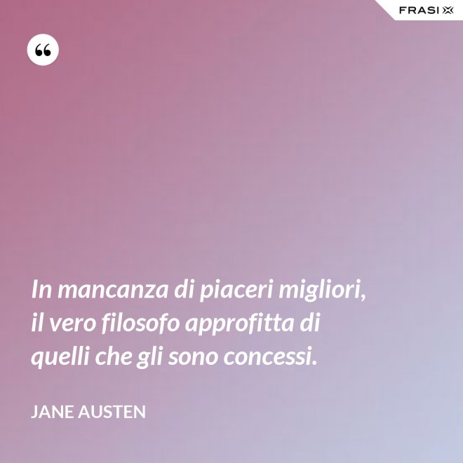 In mancanza di piaceri migliori, il vero filosofo approfitta di quelli che gli sono concessi. - Jane Austen