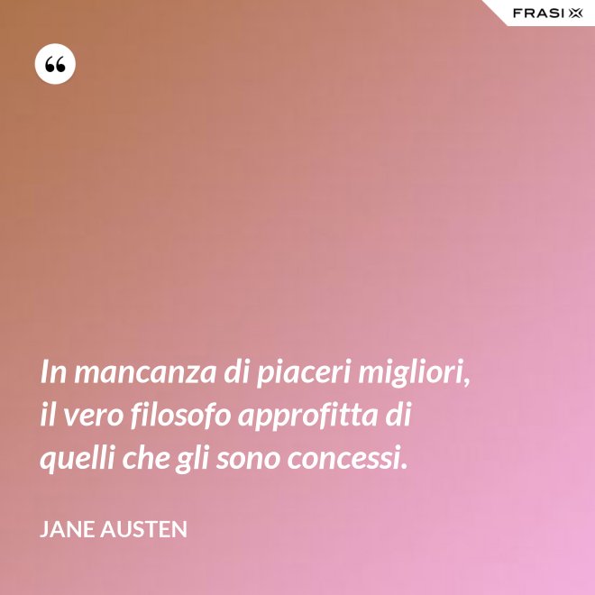 In mancanza di piaceri migliori, il vero filosofo approfitta di quelli che gli sono concessi. - Jane Austen