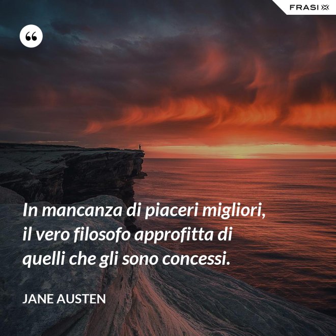 In mancanza di piaceri migliori, il vero filosofo approfitta di quelli che gli sono concessi. - Jane Austen