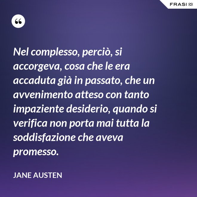 Nel complesso, perciò, si accorgeva, cosa che le era accaduta già in passato, che un avvenimento atteso con tanto impaziente desiderio, quando si verifica non porta mai tutta la soddisfazione che aveva promesso. - Jane Austen