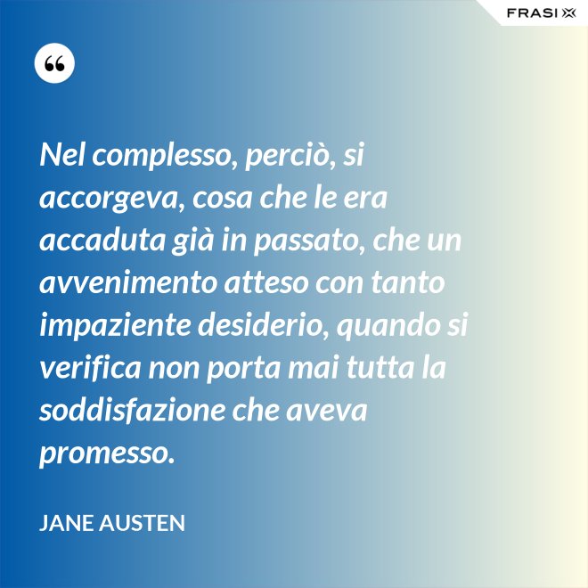 Nel complesso, perciò, si accorgeva, cosa che le era accaduta già in passato, che un avvenimento atteso con tanto impaziente desiderio, quando si verifica non porta mai tutta la soddisfazione che aveva promesso. - Jane Austen