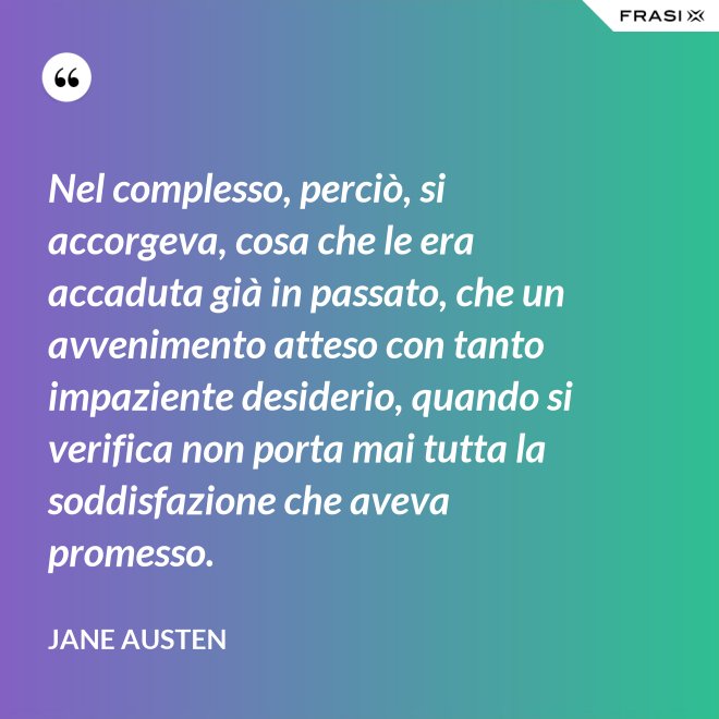 Nel complesso, perciò, si accorgeva, cosa che le era accaduta già in passato, che un avvenimento atteso con tanto impaziente desiderio, quando si verifica non porta mai tutta la soddisfazione che aveva promesso. - Jane Austen