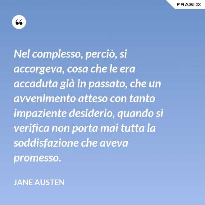 Nel complesso, perciò, si accorgeva, cosa che le era accaduta già in passato, che un avvenimento atteso con tanto impaziente desiderio, quando si verifica non porta mai tutta la soddisfazione che aveva promesso. - Jane Austen