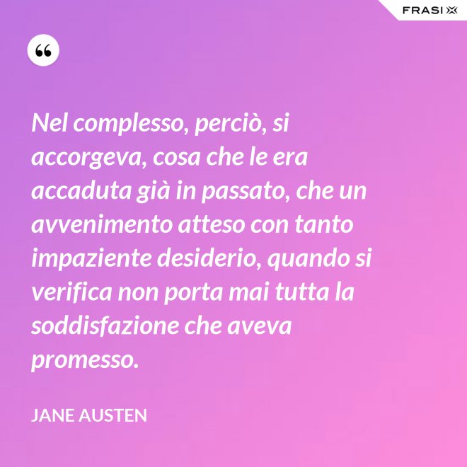 Nel complesso, perciò, si accorgeva, cosa che le era accaduta già in passato, che un avvenimento atteso con tanto impaziente desiderio, quando si verifica non porta mai tutta la soddisfazione che aveva promesso. - Jane Austen