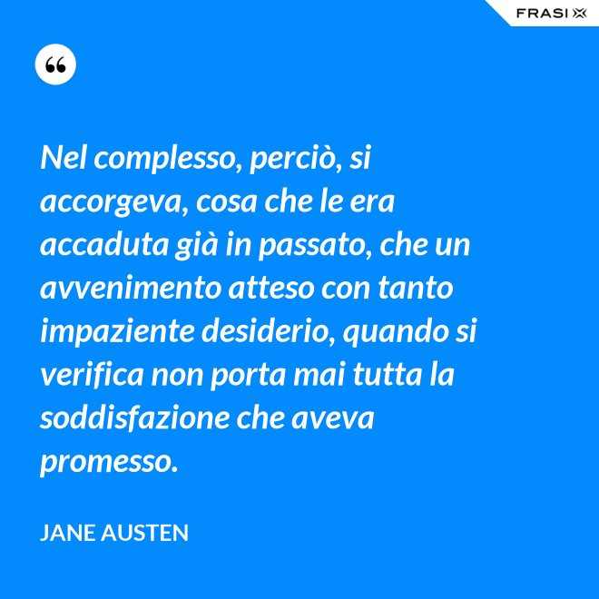 Nel complesso, perciò, si accorgeva, cosa che le era accaduta già in passato, che un avvenimento atteso con tanto impaziente desiderio, quando si verifica non porta mai tutta la soddisfazione che aveva promesso. - Jane Austen