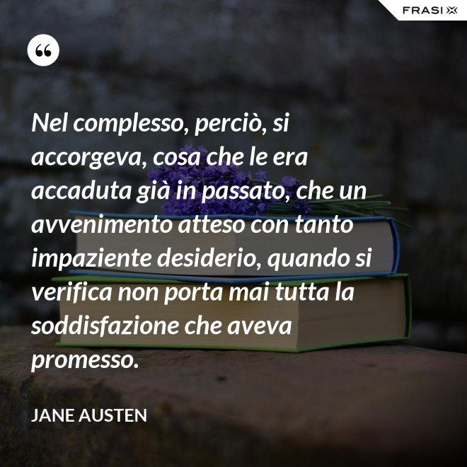 Nel complesso, perciò, si accorgeva, cosa che le era accaduta già in passato, che un avvenimento atteso con tanto impaziente desiderio, quando si verifica non porta mai tutta la soddisfazione che aveva promesso. - Jane Austen