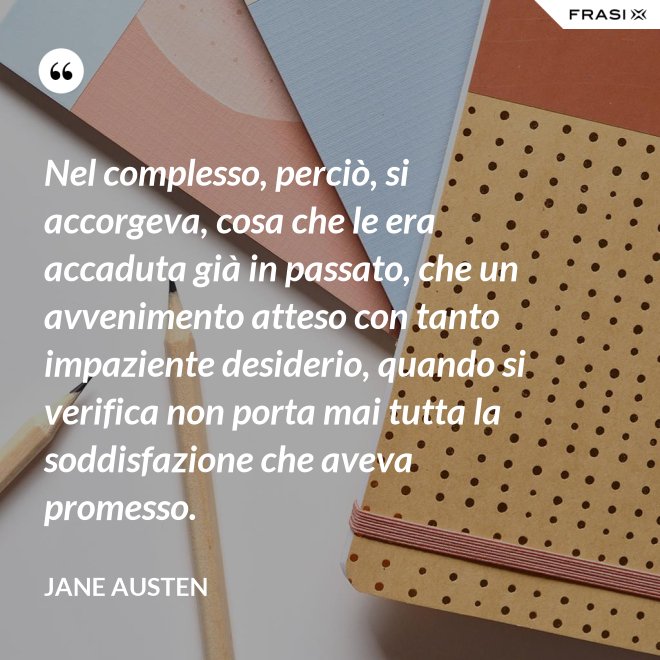 Nel complesso, perciò, si accorgeva, cosa che le era accaduta già in passato, che un avvenimento atteso con tanto impaziente desiderio, quando si verifica non porta mai tutta la soddisfazione che aveva promesso. - Jane Austen