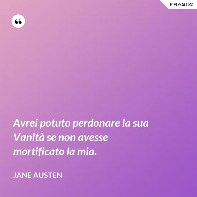 Avrei potuto perdonare la sua Vanità se non avesse mortificato la mia. - Jane Austen