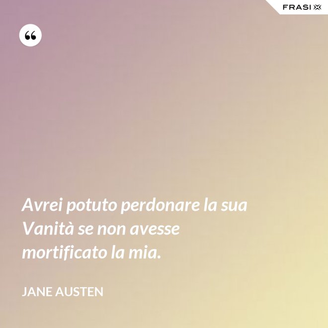 Avrei potuto perdonare la sua Vanità se non avesse mortificato la mia. - Jane Austen