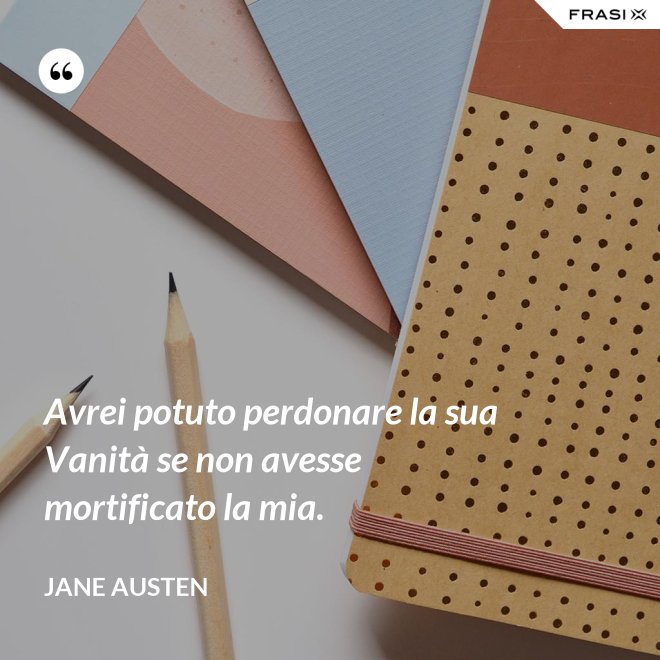 Avrei potuto perdonare la sua Vanità se non avesse mortificato la mia. - Jane Austen