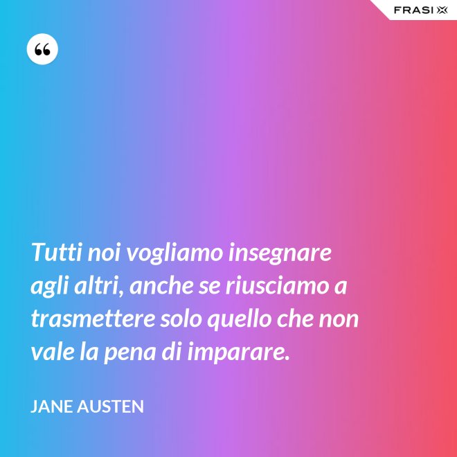 Tutti noi vogliamo insegnare agli altri, anche se riusciamo a trasmettere solo quello che non vale la pena di imparare. - Jane Austen