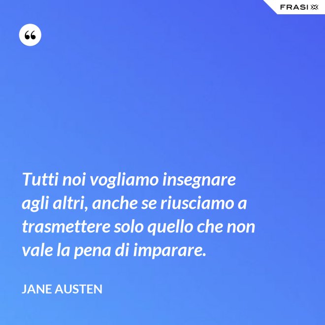 Tutti noi vogliamo insegnare agli altri, anche se riusciamo a trasmettere solo quello che non vale la pena di imparare. - Jane Austen